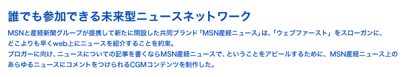 誰でも参加できる未来型ニュースネットワーク：MSNと産経新聞グループが提携して新たに開設した共同ブランド「MSN産経ニュース」は、「ウェブファースト」をスローガンに、どこよりも早くweb上にニュースを紹介することを約束。ブロガーに向け、ニュースについての記事を書くならMSN産経ニュースで、ということをアピールするために、MSN産経ニュース上のあらゆるニュースにコメントをつけられるCGMコンテンツを制作した。